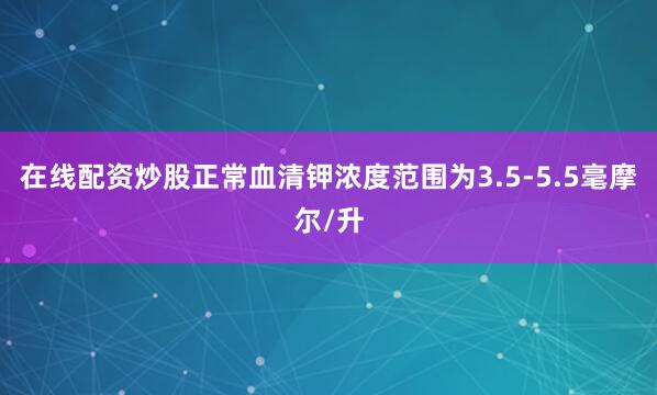 在线配资炒股正常血清钾浓度范围为3.5-5.5毫摩尔/升