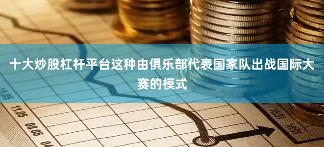 十大炒股杠杆平台这种由俱乐部代表国家队出战国际大赛的模式