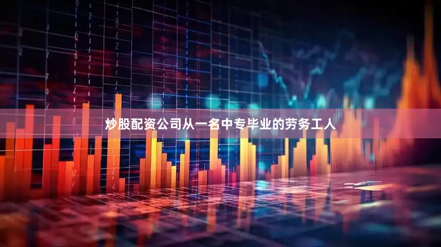 炒股配资公司从一名中专毕业的劳务工人