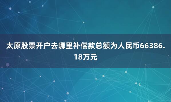太原股票开户去哪里补偿款总额为人民币66386.18万元