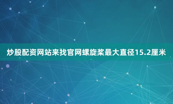 炒股配资网站来找官网螺旋桨最大直径15.2厘米