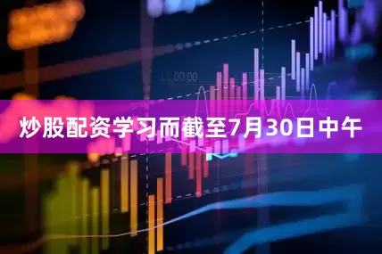 炒股配资学习而截至7月30日中午