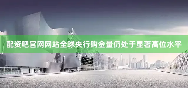 配资吧官网网站全球央行购金量仍处于显著高位水平