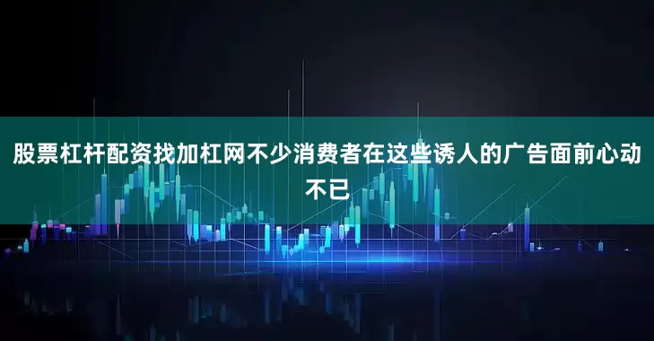 股票杠杆配资找加杠网不少消费者在这些诱人的广告面前心动不已