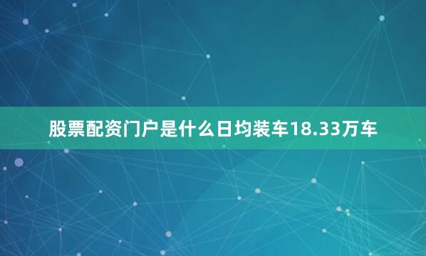 股票配资门户是什么日均装车18.33万车