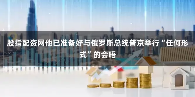 股指配资网他已准备好与俄罗斯总统普京举行“任何形式”的会晤