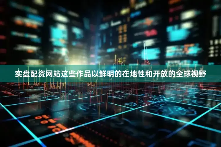 实盘配资网站这些作品以鲜明的在地性和开放的全球视野