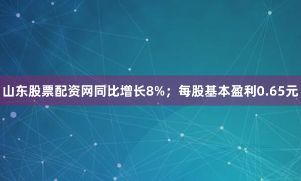 山东股票配资网同比增长8%；每股基本盈利0.65元
