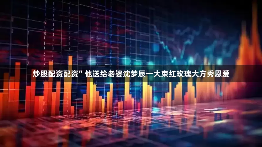 炒股配资配资”他送给老婆沈梦辰一大束红玫瑰大方秀恩爱