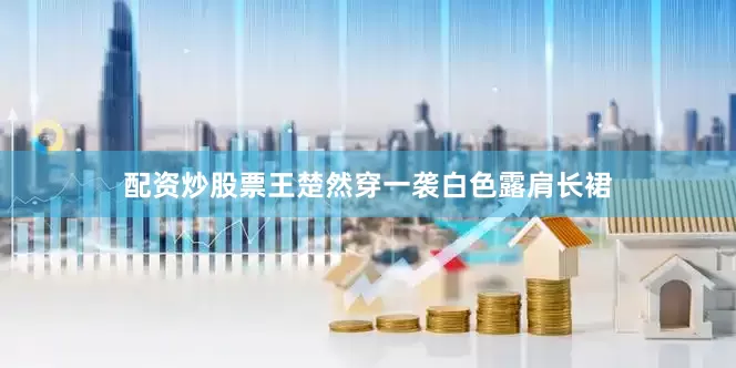 配资炒股票王楚然穿一袭白色露肩长裙