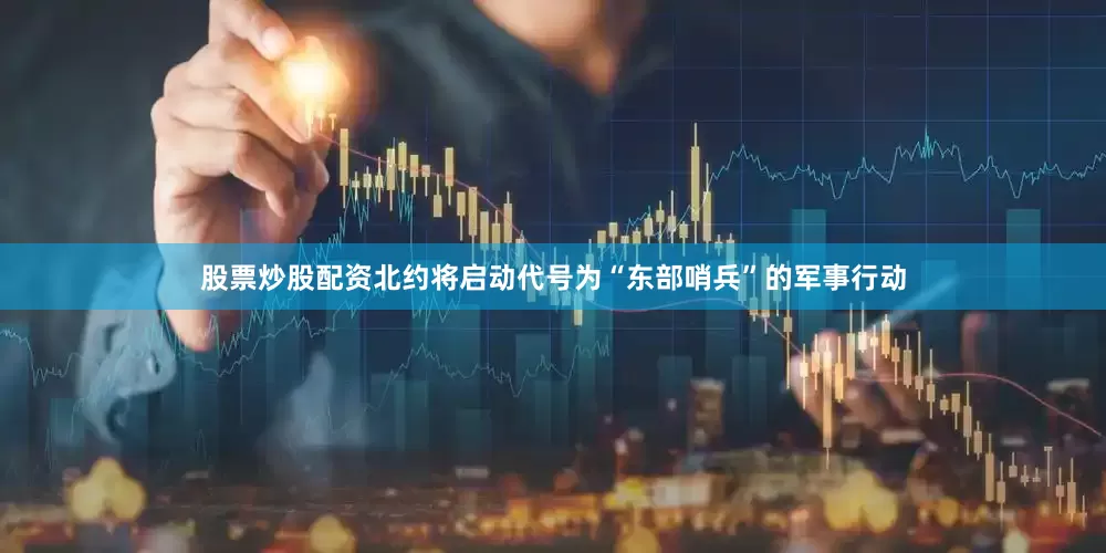 股票炒股配资北约将启动代号为“东部哨兵”的军事行动