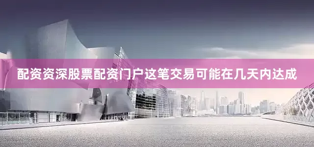 配资资深股票配资门户这笔交易可能在几天内达成