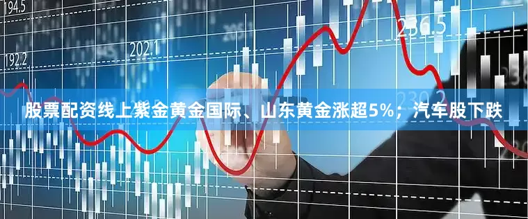 股票配资线上紫金黄金国际、山东黄金涨超5%；汽车股下跌