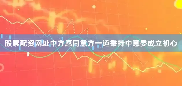 股票配资网址中方愿同意方一道秉持中意委成立初心