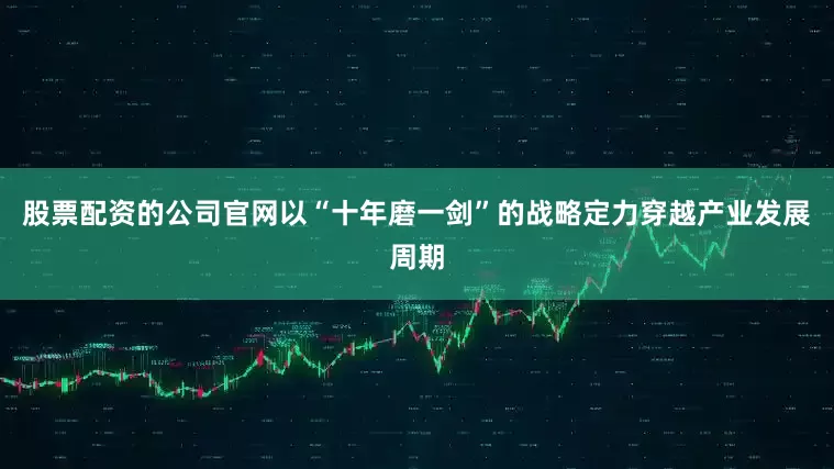 股票配资的公司官网以“十年磨一剑”的战略定力穿越产业发展周期