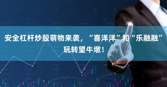 安全杠杆炒股萌物来袭，“喜洋洋”和“乐融融”玩转望牛墩！