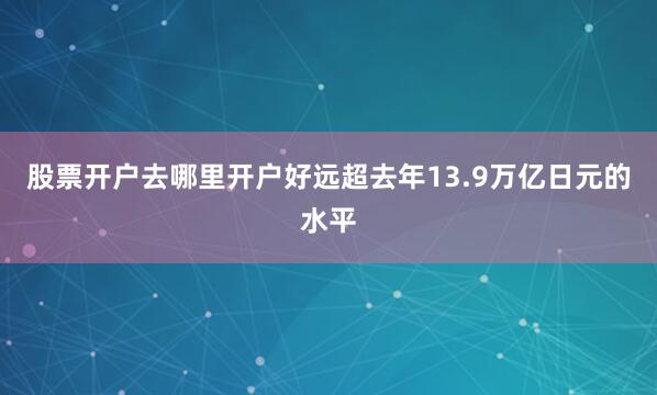 股票开户去哪里开户好远超去年13.9万亿日元的水平