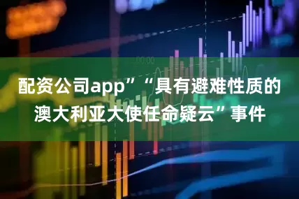 配资公司app”“具有避难性质的澳大利亚大使任命疑云”事件