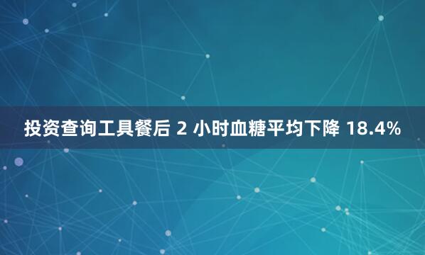 投资查询工具餐后 2 小时血糖平均下降 18.4%