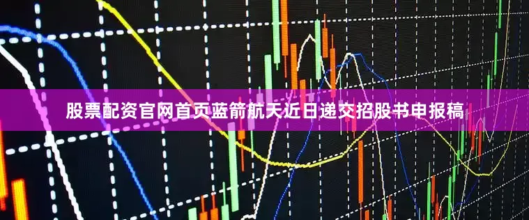 股票配资官网首页蓝箭航天近日递交招股书申报稿
