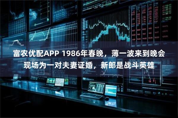 富农优配APP 1986年春晚，薄一波来到晚会现场为一对夫妻证婚，新郎是战斗英雄