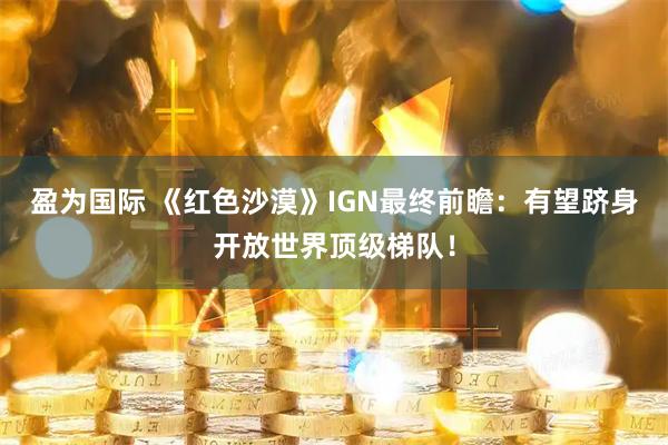 盈为国际 《红色沙漠》IGN最终前瞻：有望跻身开放世界顶级梯队！
